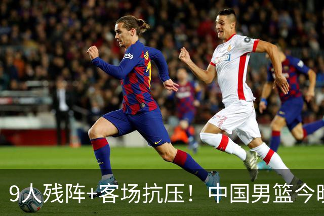 9人残阵+客场抗压！中国男篮今晚大战日本，CCTV5+直播亚运会半决赛
